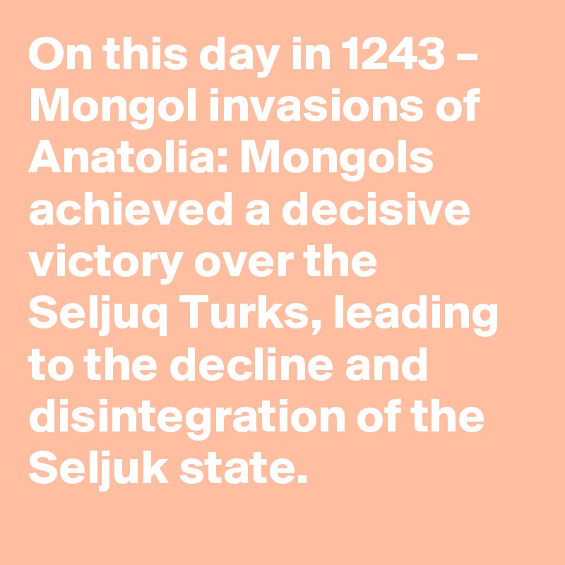 On this day in 1243 – Mongol invasions of Anatolia: Mongols achieved a decisive victory over the Seljuq Turks, leading to the decline and disintegration of the Seljuk state.
