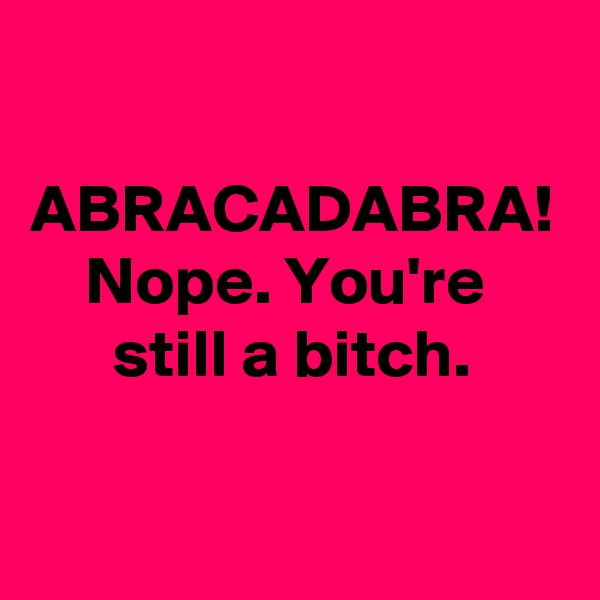 
 ABRACADABRA!
    Nope. You're            still a bitch.