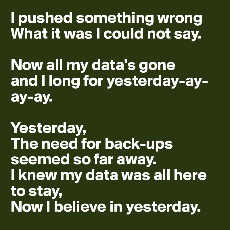 I pushed something wrong 
What it was I could not say.

Now all my data's gone 
and I long for yesterday-ay-ay-ay.

Yesterday, 
The need for back-ups seemed so far away. 
I knew my data was all here to stay, 
Now I believe in yesterday.