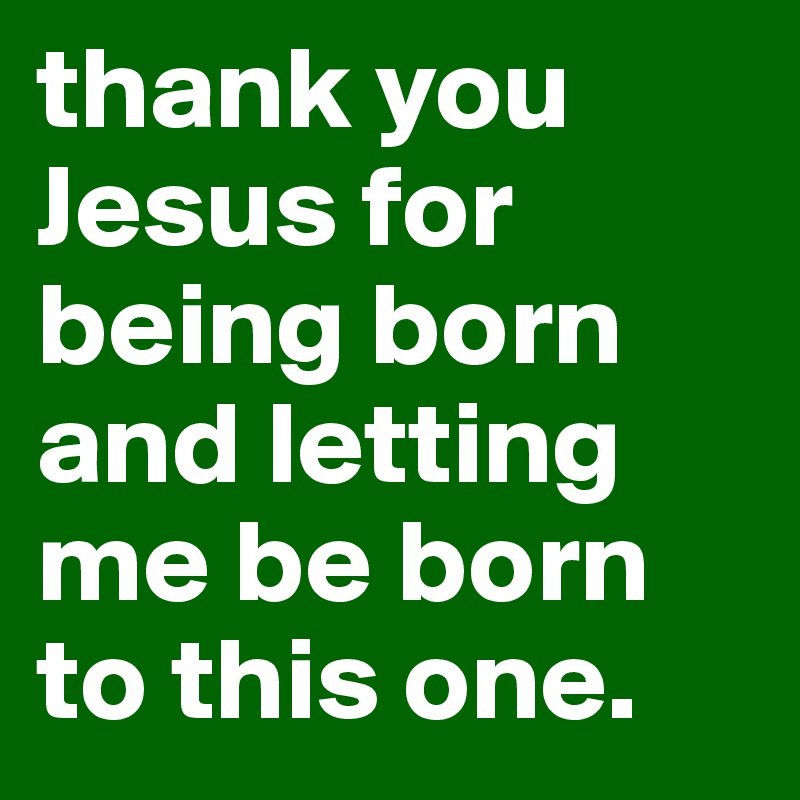 thank you Jesus for being born and letting me be born to this one.
