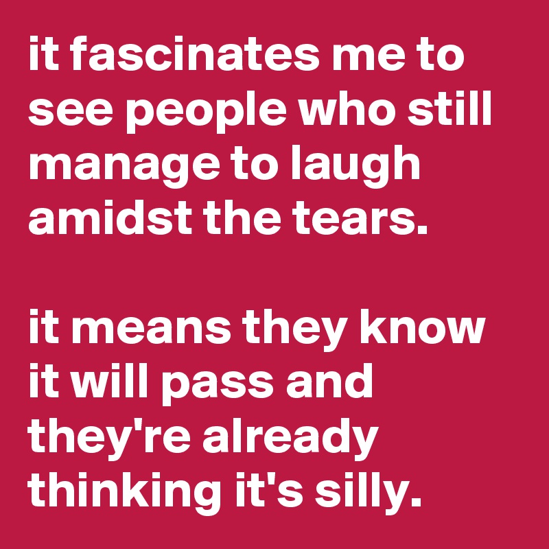 it fascinates me to see people who still manage to laugh amidst the tears.

it means they know it will pass and they're already thinking it's silly.