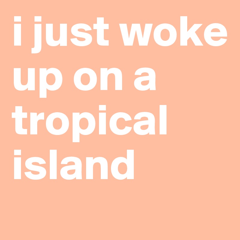 i just woke up on a tropical island