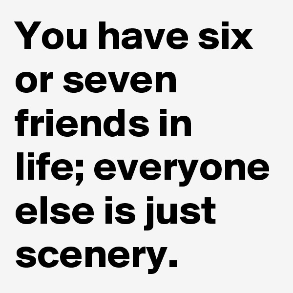 You have six or seven friends in life; everyone else is just scenery.