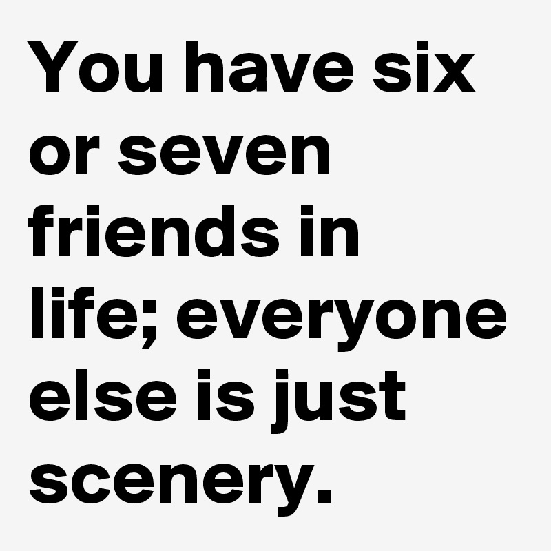 You have six or seven friends in life; everyone else is just scenery.