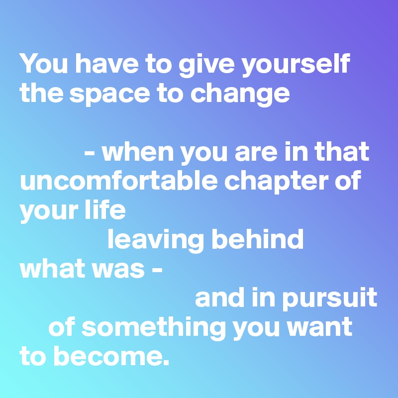 
You have to give yourself the space to change 

           - when you are in that uncomfortable chapter of your life 
               leaving behind 
what was -
                              and in pursuit 
     of something you want to become.