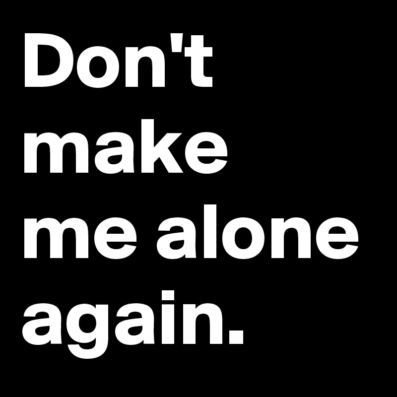 Don't make me alone again.