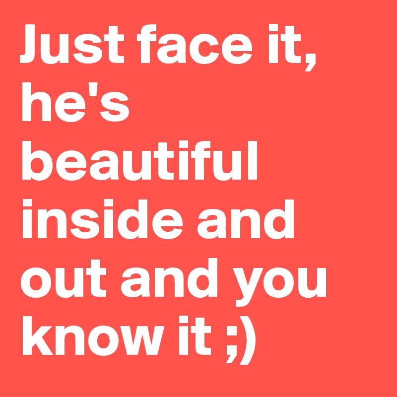 Just face it, he's beautiful inside and out and you know it ;)