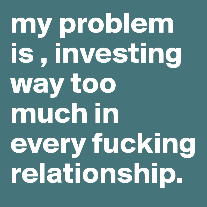 my problem is , investing way too much in every fucking relationship.