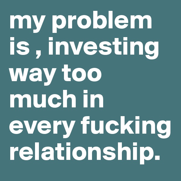 my problem is , investing way too much in every fucking relationship.
