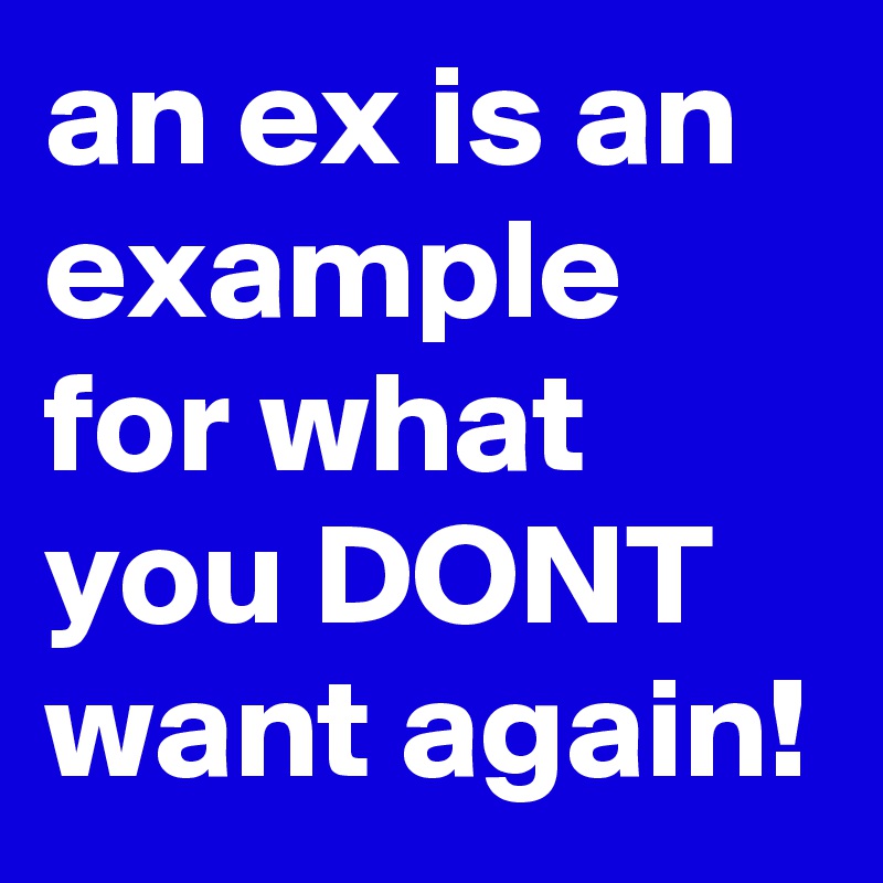 an ex is an example for what you DONT want again!