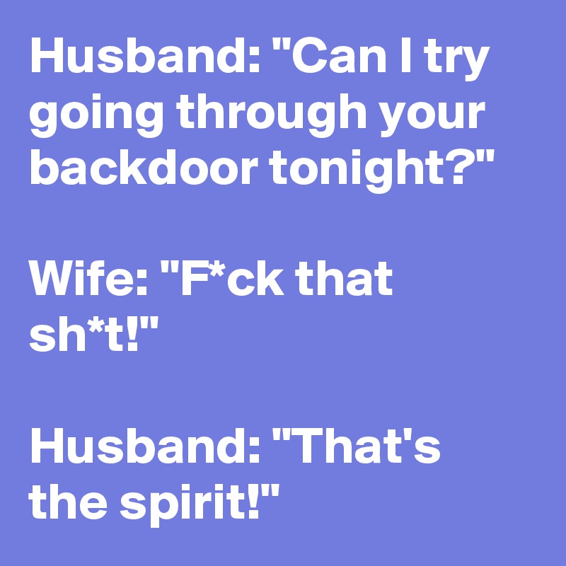 Husband: "Can I try going through your backdoor tonight?"

Wife: "F*ck that sh*t!"

Husband: "That's the spirit!"