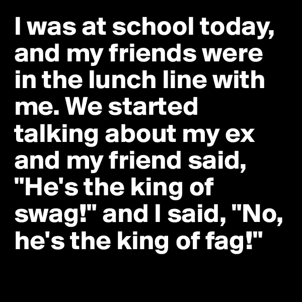 I was at school today, and my friends were in the lunch line with me. We started talking about my ex and my friend said, "He's the king of swag!" and I said, "No, he's the king of fag!" 
