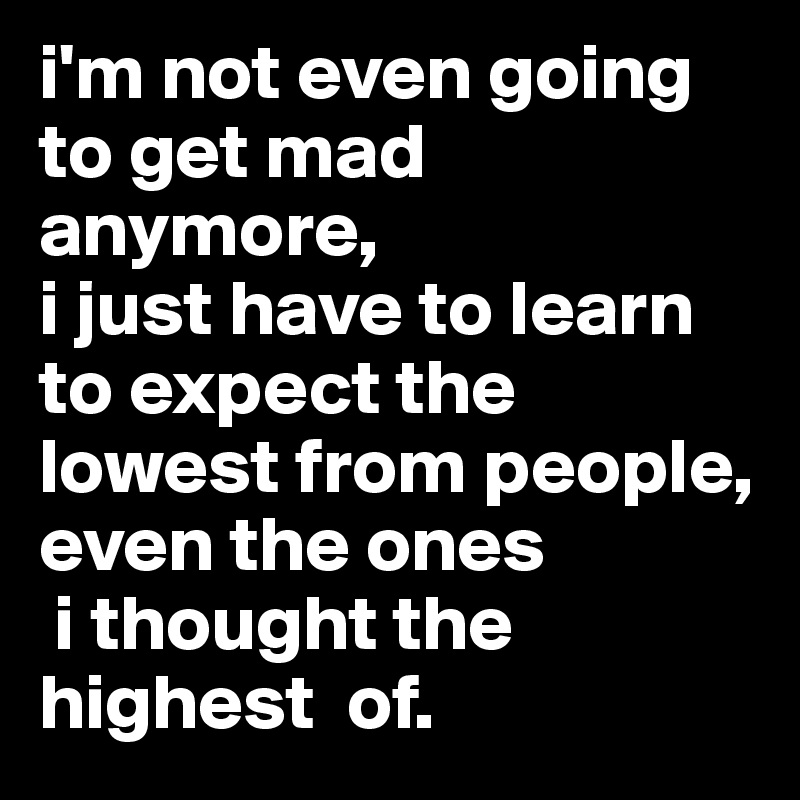 i'm not even going to get mad anymore, i just have to learn to expect ...