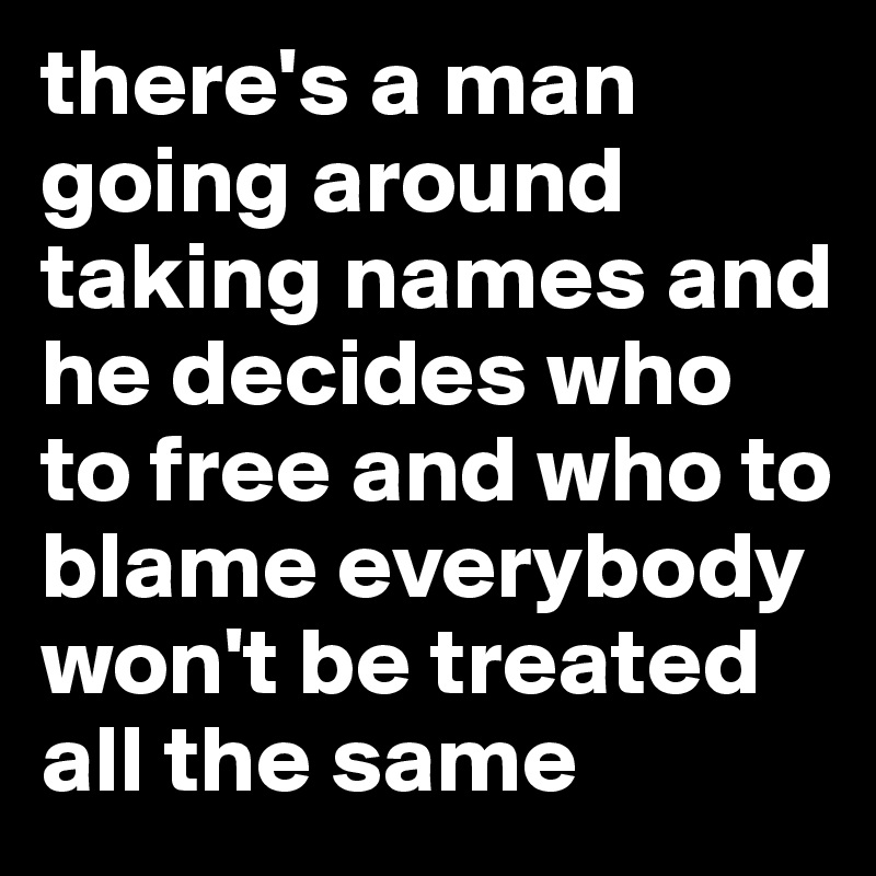 there's a man going around taking names and he decides who to free and who to blame everybody won't be treated all the same