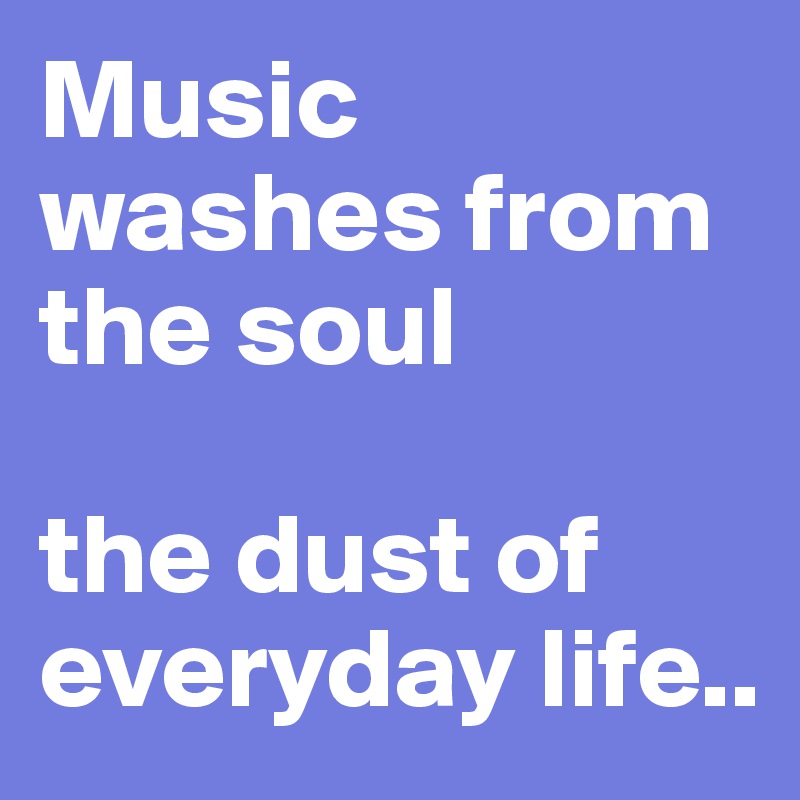 Music washes from the soul

the dust of everyday life..