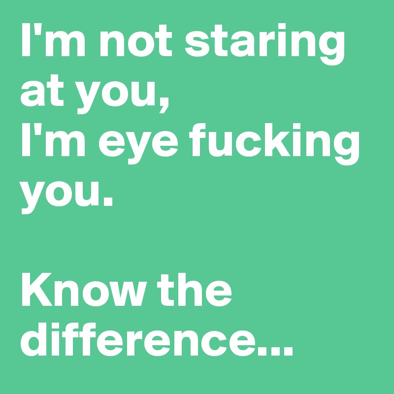 I'm not staring at you, 
I'm eye fucking you.

Know the difference... 