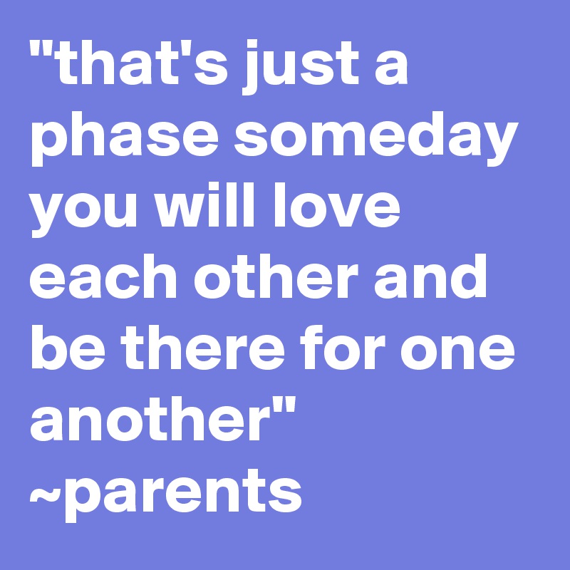 "that's just a phase someday you will love each other and be there for one another" ~parents