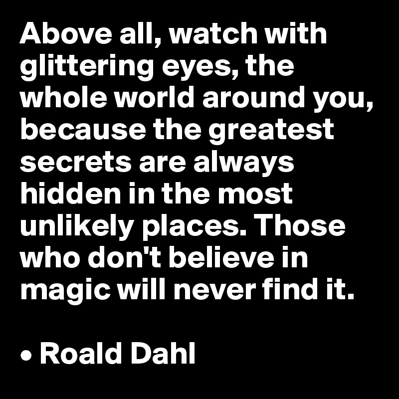 Above all, watch with glittering eyes, the whole world around you, because the greatest secrets are always hidden in the most unlikely places. Those who don't believe in magic will never find it.

• Roald Dahl