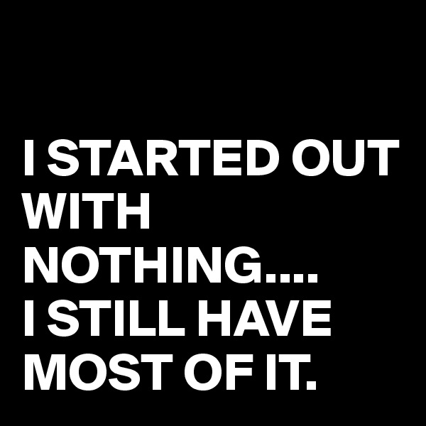 

I STARTED OUT WITH NOTHING....
I STILL HAVE MOST OF IT.