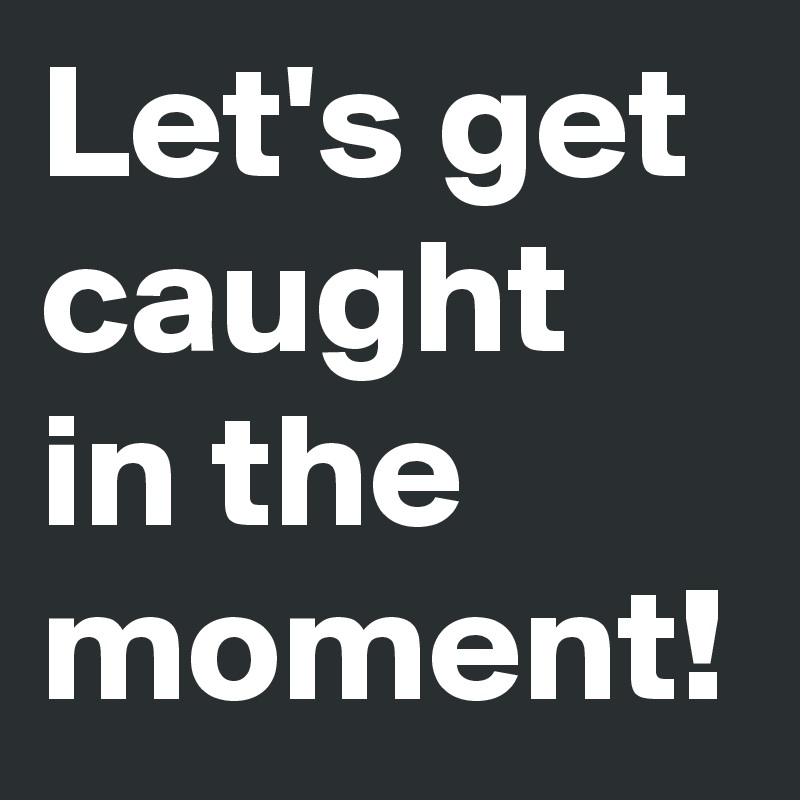 Let's get caught in the moment!