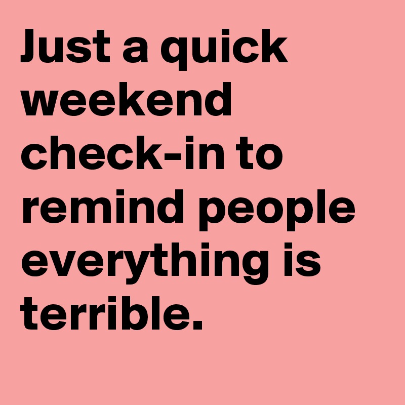 Just a quick weekend check-in to remind people everything is terrible.