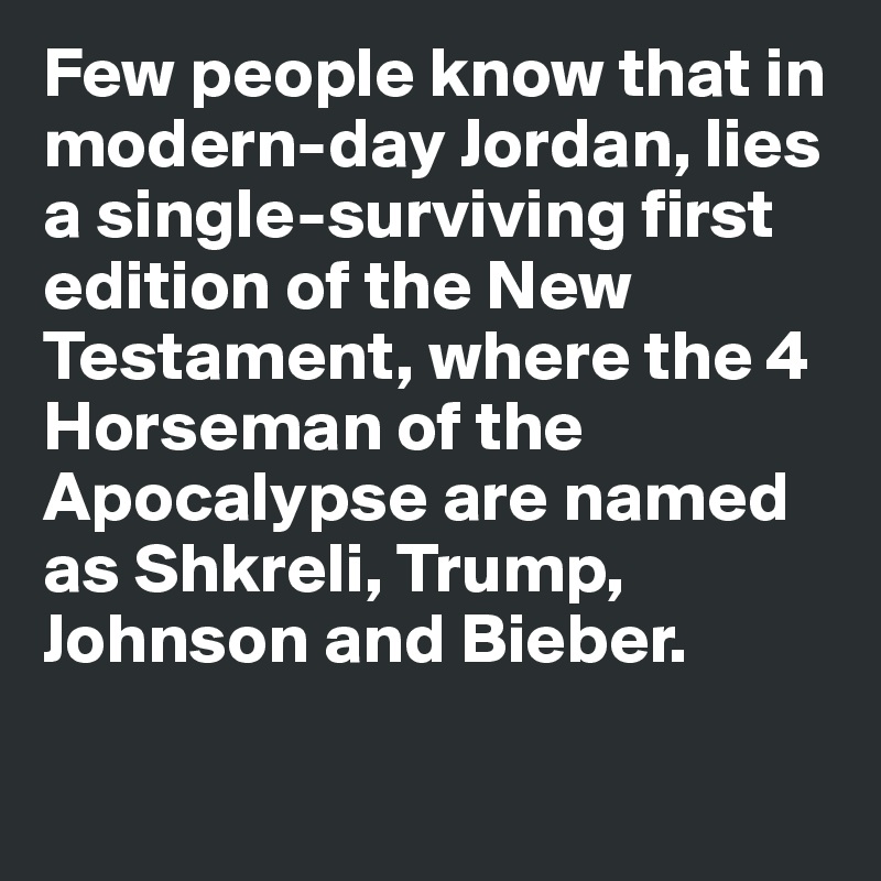 Few people know that in modern-day Jordan, lies a single-surviving first edition of the New Testament, where the 4 Horseman of the Apocalypse are named as Shkreli, Trump, Johnson and Bieber. 

