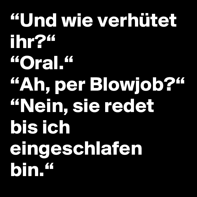 “Und wie verhütet ihr?“
“Oral.“
“Ah, per Blowjob?“
“Nein, sie redet bis ich eingeschlafen bin.“