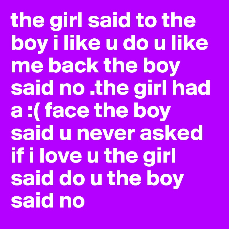 the girl said to the boy i like u do u like me back the boy said no .the girl had a :( face the boy said u never asked if i love u the girl said do u the boy said no