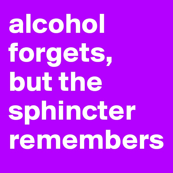 alcohol forgets, 
but the sphincter remembers