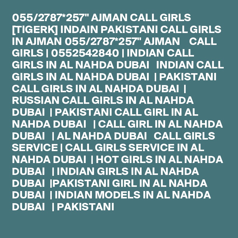 055/2787*257" AJMAN CALL GIRLS [TIGERK] INDAIN PAKISTANI CALL GIRLS IN AJMAN 055/2787*257" AJMAN    CALL GIRLS | 0552542840 | INDIAN CALL GIRLS IN AL NAHDA DUBAI   INDIAN CALL GIRLS IN AL NAHDA DUBAI  | PAKISTANI CALL GIRLS IN AL NAHDA DUBAI  | RUSSIAN CALL GIRLS IN AL NAHDA DUBAI  | PAKISTANI CALL GIRL IN AL NAHDA DUBAI   | CALL GIRL IN AL NAHDA DUBAI   | AL NAHDA DUBAI   CALL GIRLS SERVICE | CALL GIRLS SERVICE IN AL NAHDA DUBAI  | HOT GIRLS IN AL NAHDA DUBAI   | INDIAN GIRLS IN AL NAHDA DUBAI  |PAKISTANI GIRL IN AL NAHDA DUBAI  | INDIAN MODELS IN AL NAHDA DUBAI   | PAKISTANI 