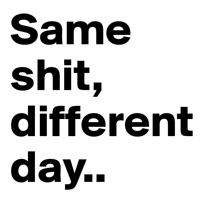 Same shit, different day.. 