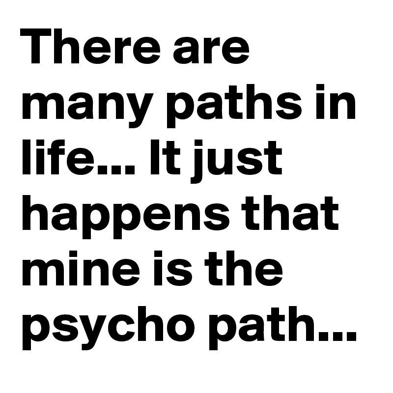 There are many paths in life... It just happens that mine is the psycho path...