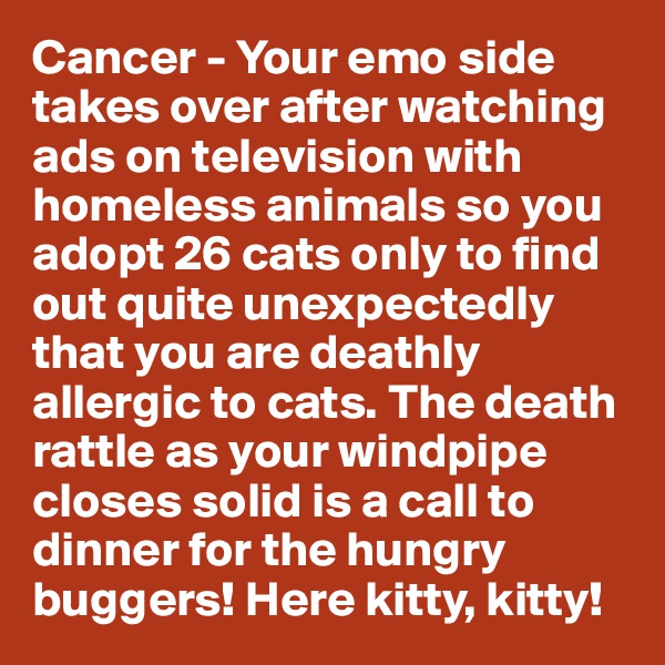 Cancer - Your emo side takes over after watching ads on television with homeless animals so you adopt 26 cats only to find out quite unexpectedly that you are deathly allergic to cats. The death rattle as your windpipe closes solid is a call to dinner for the hungry buggers! Here kitty, kitty!