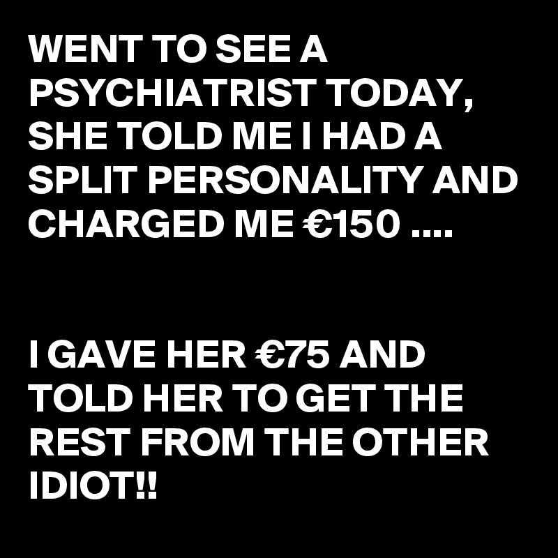 WENT TO SEE A PSYCHIATRIST TODAY,
SHE TOLD ME I HAD A SPLIT PERSONALITY AND CHARGED ME €150 ....


I GAVE HER €75 AND TOLD HER TO GET THE REST FROM THE OTHER IDIOT!!