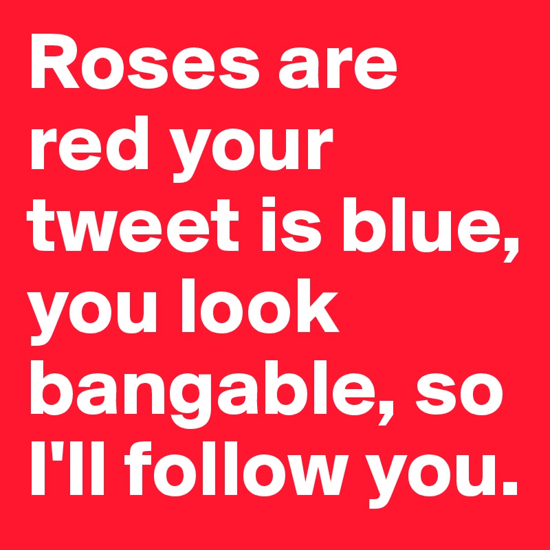 Roses are red your tweet is blue, you look bangable, so I'll follow you. 