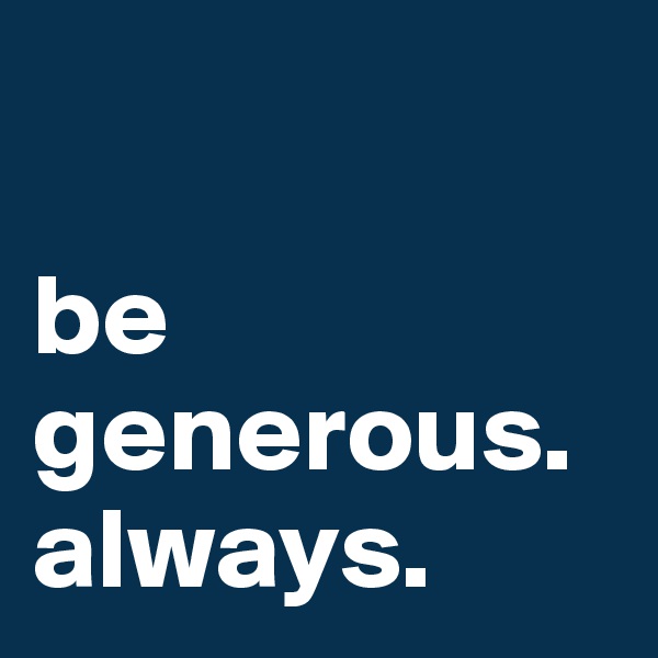 

be generous.
always.