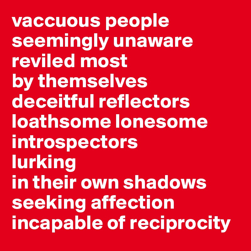 vaccuous people seemingly unaware 
reviled most
by themselves
deceitful reflectors 
loathsome lonesome
introspectors
lurking
in their own shadows
seeking affection
incapable of reciprocity