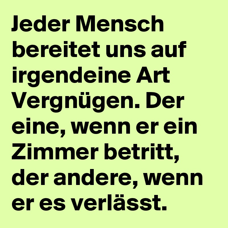 Jeder Mensch bereitet uns auf irgendeine Art Vergnügen. Der eine, wenn er ein Zimmer betritt, der andere, wenn er es verlässt. 