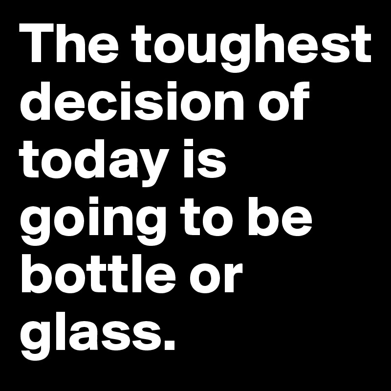 The toughest decision of today is going to be bottle or glass.
