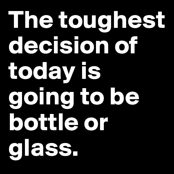 The toughest decision of today is going to be bottle or glass.