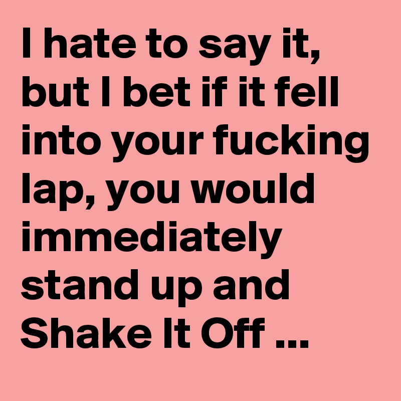 I hate to say it, but I bet if it fell into your fucking lap, you would immediately stand up and Shake It Off ...