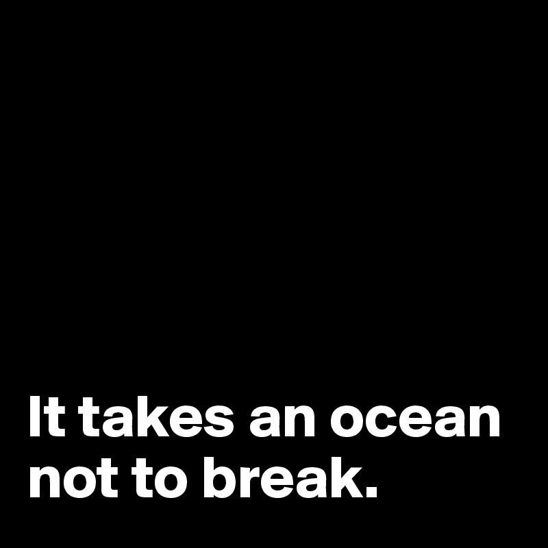 





It takes an ocean not to break. 