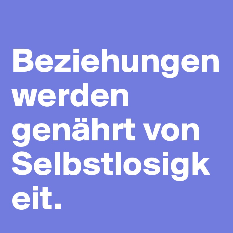                  Beziehungen werden genährt von Selbstlosigkeit.                                      