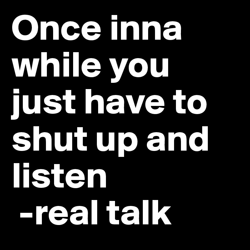 Once inna while you just have to shut up and listen
 -real talk
