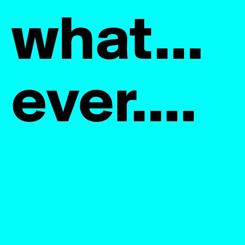 what...
ever....