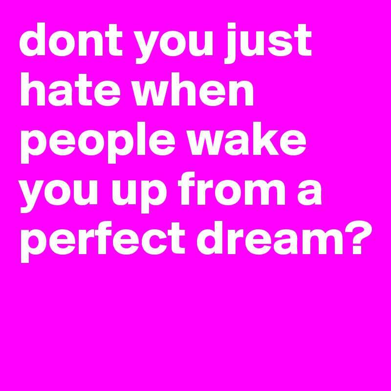 dont you just hate when people wake you up from a perfect dream?
