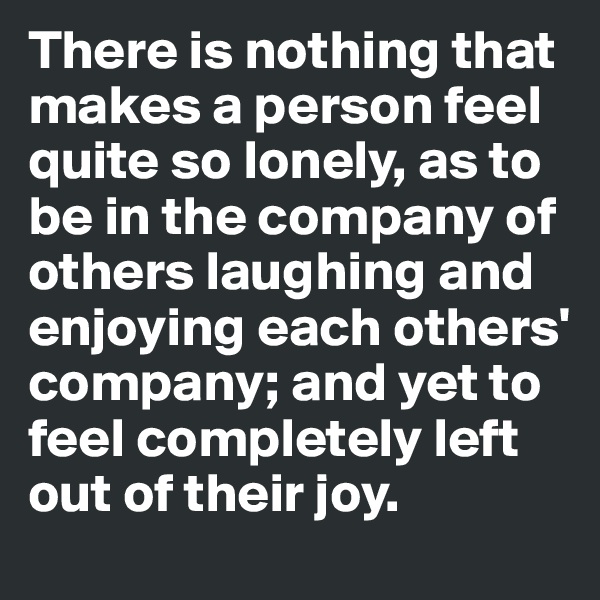 There is nothing that makes a person feel quite so lonely, as to be in the company of others laughing and enjoying each others' company; and yet to feel completely left out of their joy.