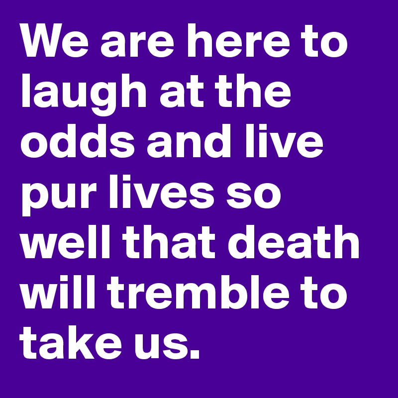 We are here to laugh at the odds and live pur lives so well that death will tremble to take us. 