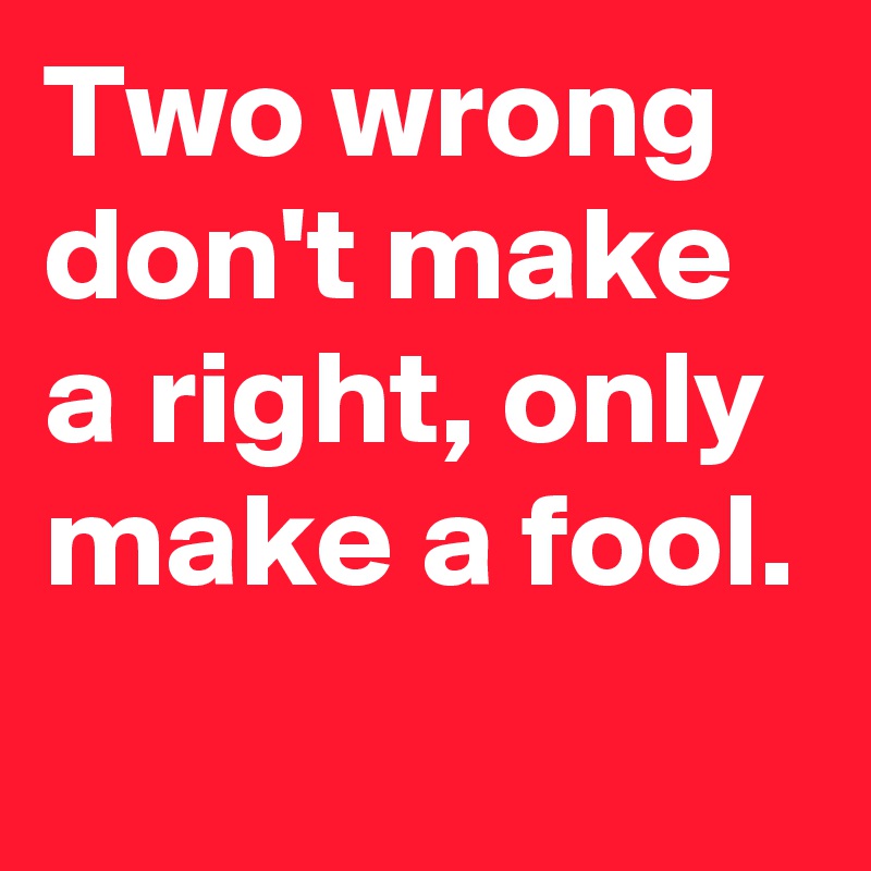 Two wrong don't make a right, only make a fool.

