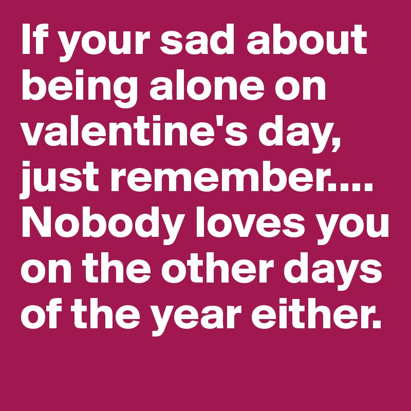 If your sad about being alone on valentine's day, just remember.... Nobody loves you on the other days of the year either.